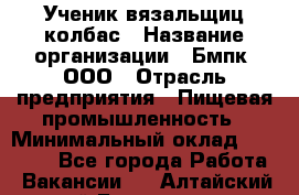 Ученик вязальщиц колбас › Название организации ­ Бмпк, ООО › Отрасль предприятия ­ Пищевая промышленность › Минимальный оклад ­ 18 000 - Все города Работа » Вакансии   . Алтайский край,Белокуриха г.